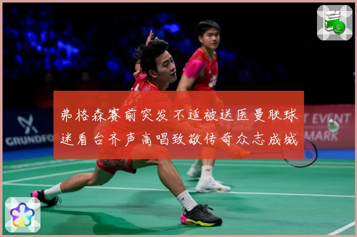 弗格森赛前突发不适被送医曼联球迷看台齐声高唱致敬传奇众志成城战术观察-深度解析
