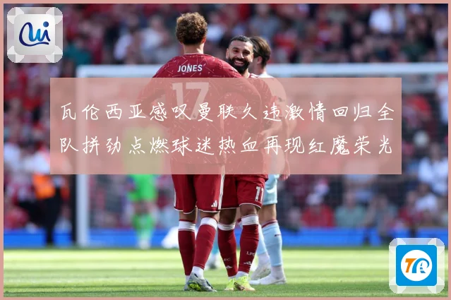瓦伦西亚感叹曼联久违激情回归全队拼劲点燃球迷热血再现红魔荣光战术观察-深度解析