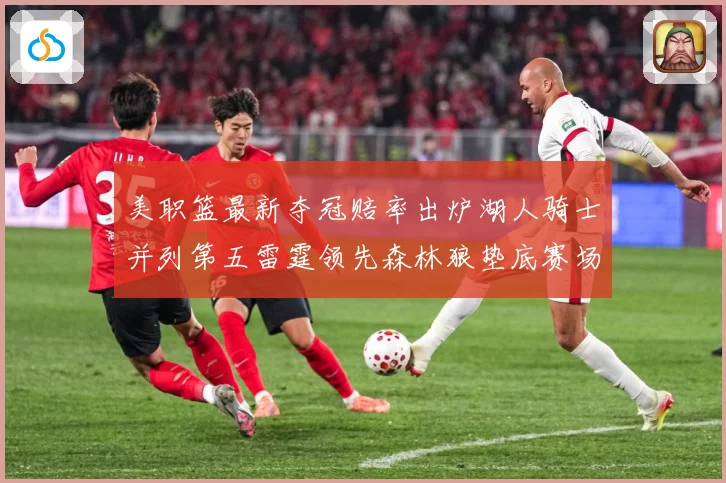 美职篮最新夺冠赔率出炉湖人骑士并列第五雷霆领先森林狼垫底赛场复盘-深度解析