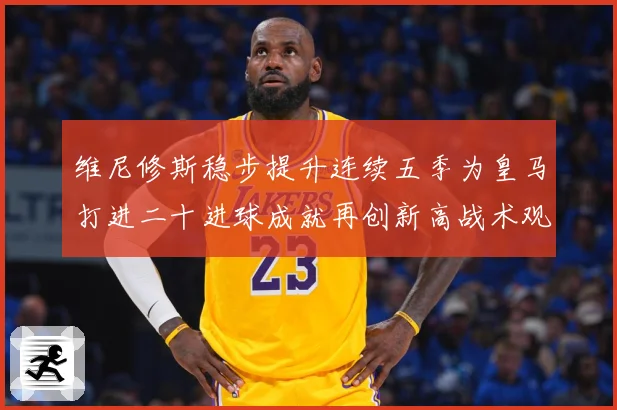 维尼修斯稳步提升连续五季为皇马打进二十进球成就再创新高战术观察-深度解析