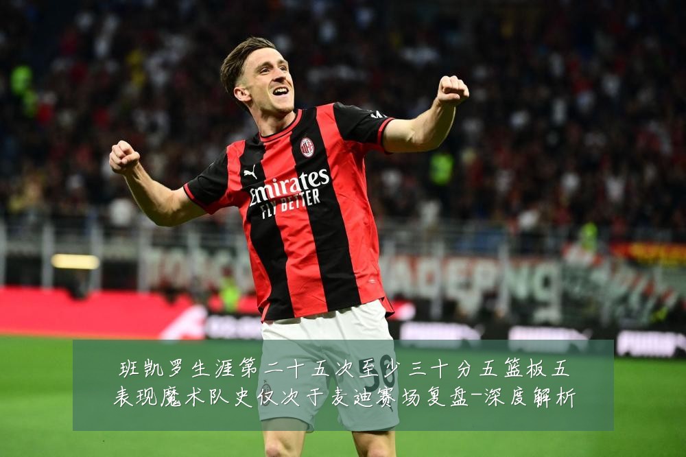 班凯罗生涯第二十五次至少三十分五篮板五表现魔术队史仅次于麦迪赛场复盘-深度解析