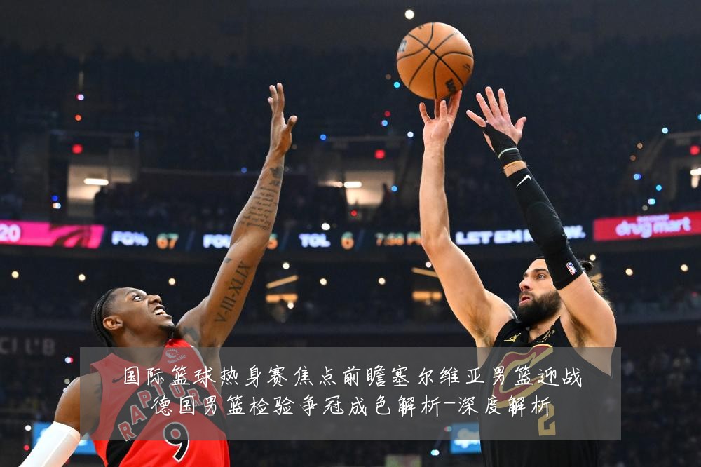 国际篮球热身赛焦点前瞻塞尔维亚男篮迎战德国男篮检验争冠成色解析-深度解析